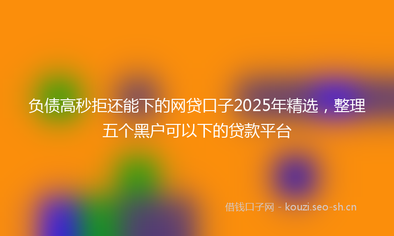 负债高秒拒还能下的网贷口子2025年精选，整理五个黑户可以下的贷款平台