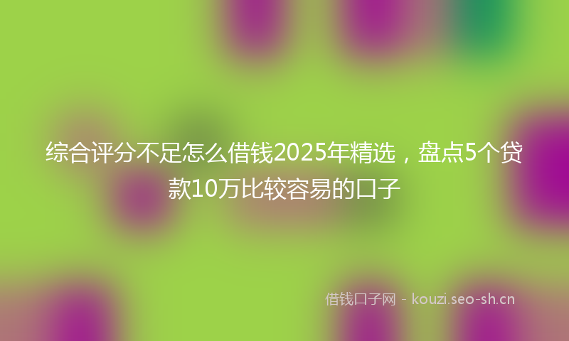 综合评分不足怎么借钱2025年精选，盘点5个贷款10万比较容易的口子