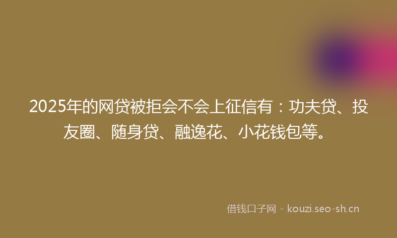 2025年的网贷被拒会不会上征信有：功夫贷、投友圈、随身贷、融逸花、小花钱包等。