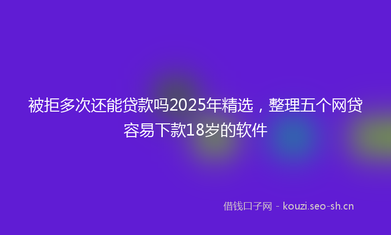 被拒多次还能贷款吗2025年精选，整理五个网贷容易下款18岁的软件