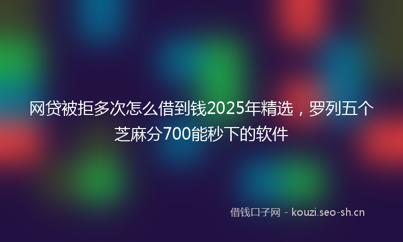 网贷被拒多次怎么借到钱2025年精选，罗列五个芝麻分700能秒下的软件