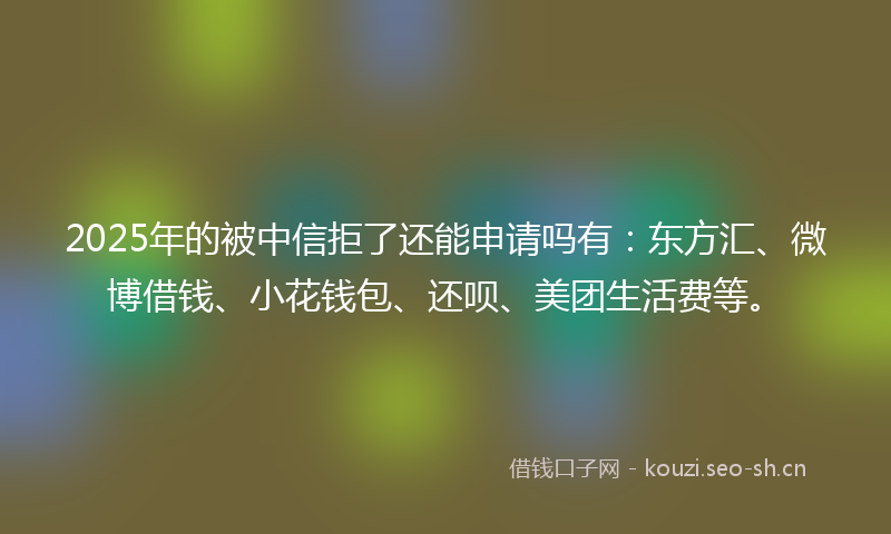 2025年的被中信拒了还能申请吗有：东方汇、微博借钱、小花钱包、还呗、美团生活费等。