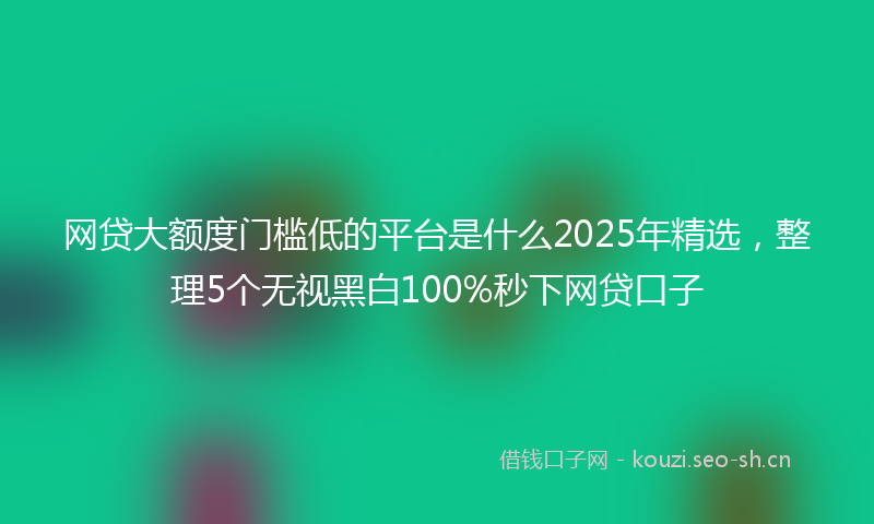 网贷大额度门槛低的平台是什么2025年精选，整理5个无视黑白100%秒下网贷口子