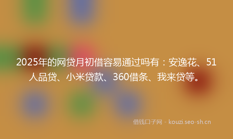 2025年的网贷月初借容易通过吗有：安逸花、51人品贷、小米贷款、360借条、我来贷等。