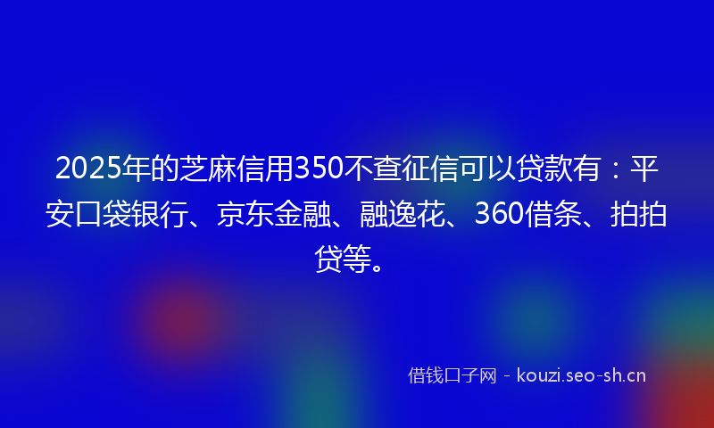 2025年的芝麻信用350不查征信可以贷款有：平安口袋银行、京东金融、融逸花、360借条、拍拍贷等。