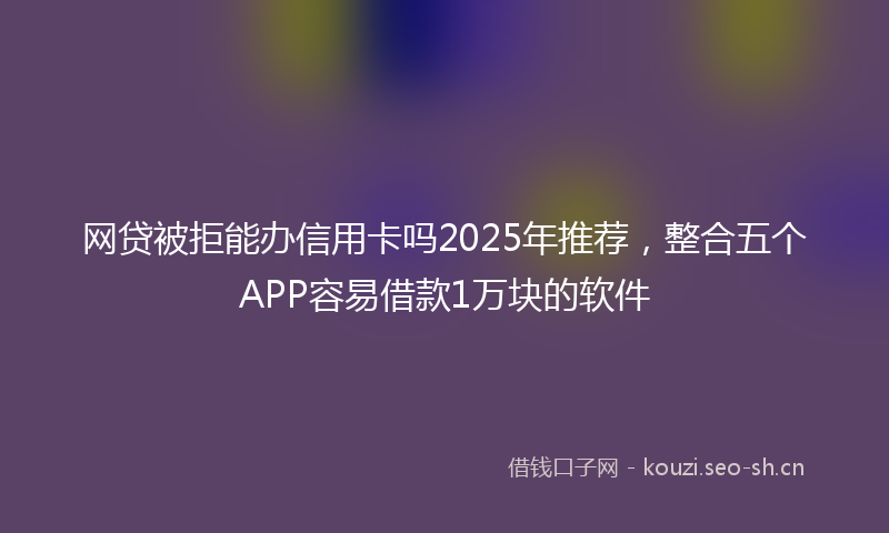 网贷被拒能办信用卡吗2025年推荐，整合五个APP容易借款1万块的软件