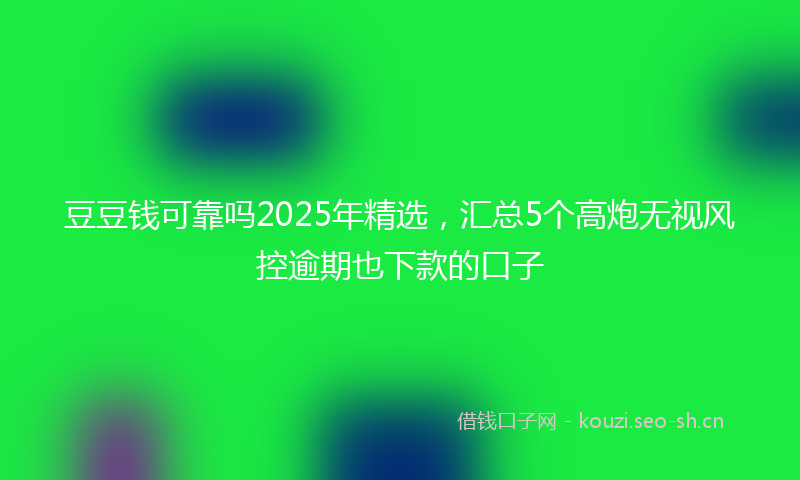豆豆钱可靠吗2025年精选，汇总5个高炮无视风控逾期也下款的口子