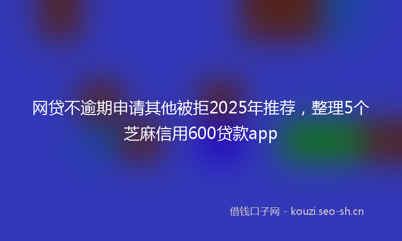 网贷不逾期申请其他被拒2025年推荐,整理5个芝麻信用600贷款app