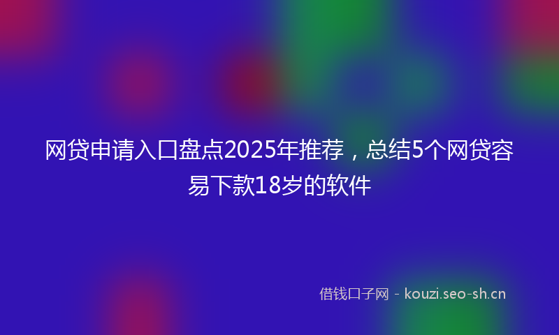 网贷申请入口盘点2025年推荐，总结5个网贷容易下款18岁的软件
