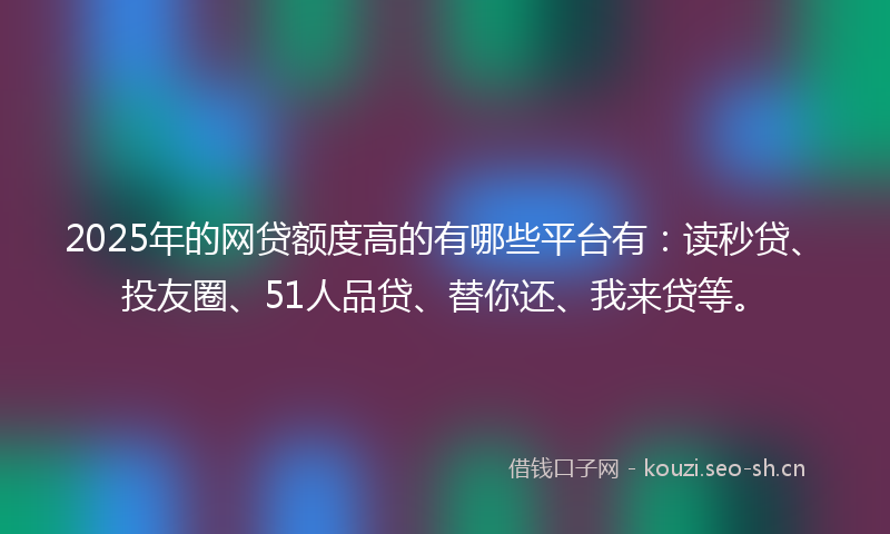 2025年的网贷额度高的有哪些平台有：读秒贷、投友圈、51人品贷、替你还、我来贷等。
