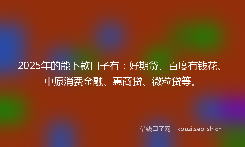 2025年的能下款口子有：好期贷、百度有钱花、中原消费金融、惠商贷、微粒贷等。