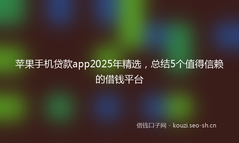 苹果手机贷款app2025年精选，总结5个值得信赖的借钱平台
