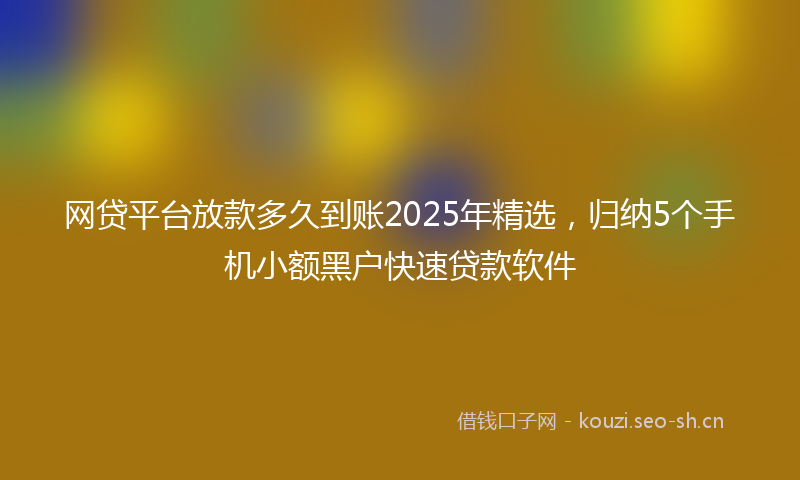 网贷平台放款多久到账2025年精选，归纳5个手机小额黑户快速贷款软件