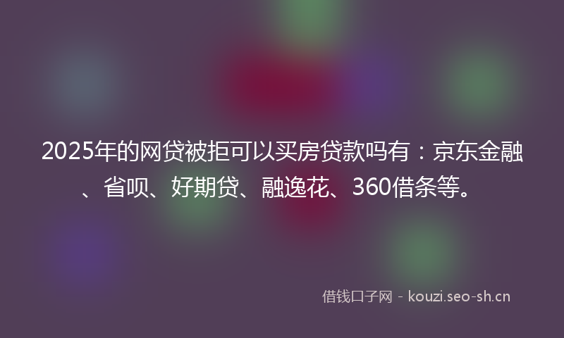 2025年的网贷被拒可以买房贷款吗有：京东金融、省呗、好期贷、融逸花、360借条等。
