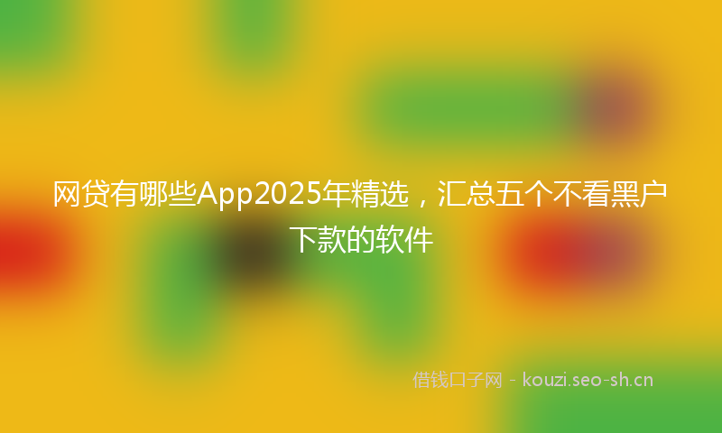 网贷有哪些App2025年精选，汇总五个不看黑户下款的软件