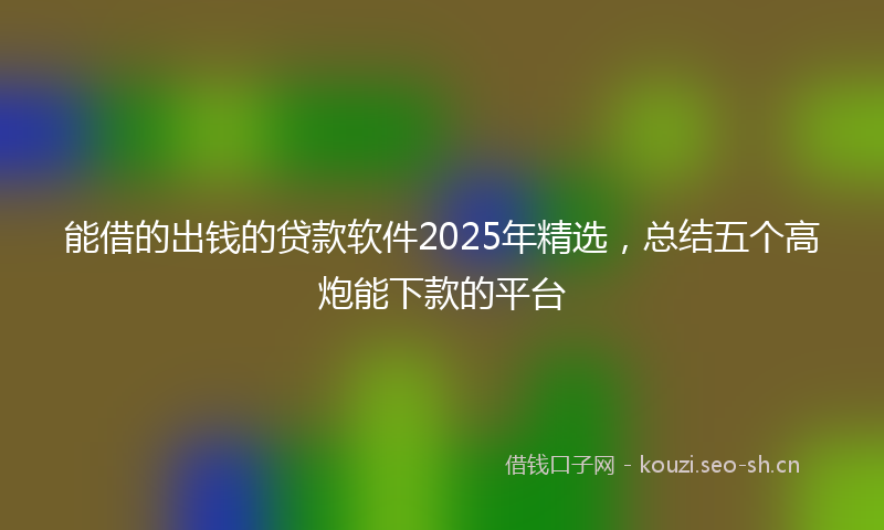 能借的出钱的贷款软件2025年精选，总结五个高炮能下款的平台
