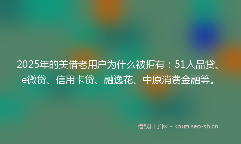 2025年的美借老用户为什么被拒有：51人品贷、e微贷、信用卡贷、融逸花、中原消费金融等。