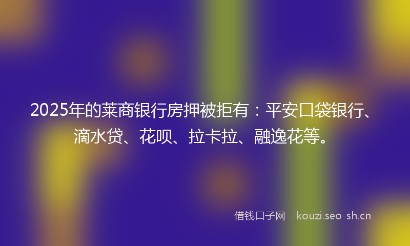 2025年的莱商银行房押被拒有：平安口袋银行、滴水贷、花呗、拉卡拉、融逸花等。