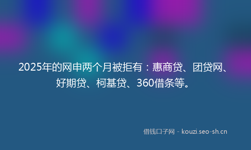 2025年的网申两个月被拒有：惠商贷、团贷网、好期贷、柯基贷、360借条等。