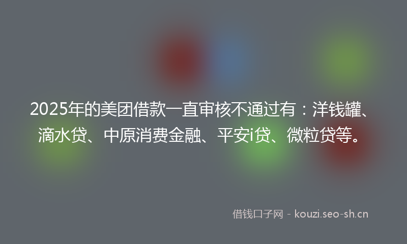 2025年的美团借款一直审核不通过有：洋钱罐、滴水贷、中原消费金融、平安i贷、微粒贷等。
