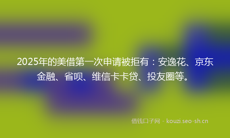 2025年的美借第一次申请被拒有：安逸花、京东金融、省呗、维信卡卡贷、投友圈等。