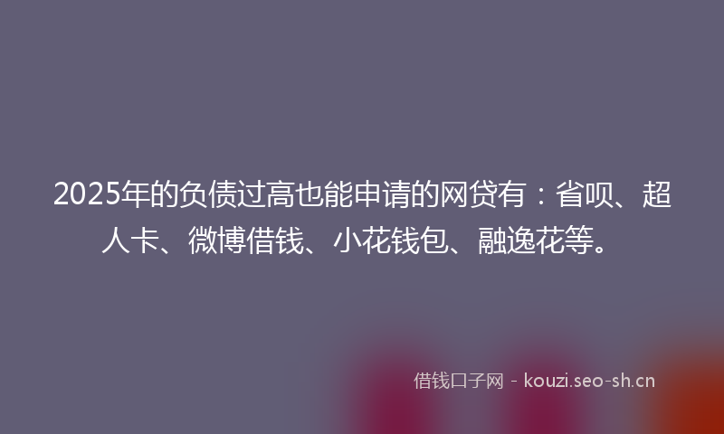 2025年的负债过高也能申请的网贷有：省呗、超人卡、微博借钱、小花钱包、融逸花等。
