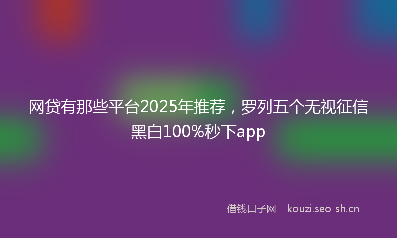 网贷有那些平台2025年推荐，罗列五个无视征信黑白100%秒下app