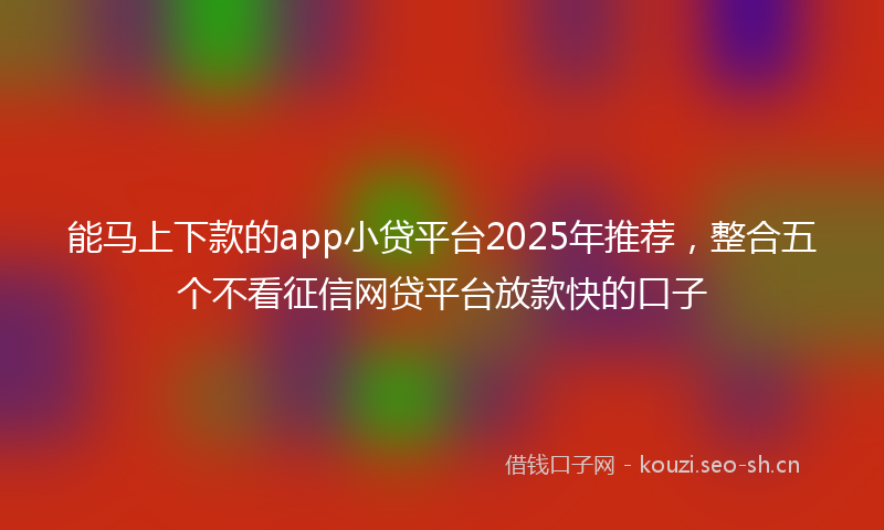 能马上下款的app小贷平台2025年推荐，整合五个不看征信网贷平台放款快的口子