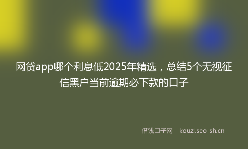 网贷app哪个利息低2025年精选，总结5个无视征信黑户当前逾期必下款的口子