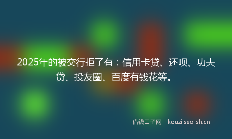 2025年的被交行拒了有：信用卡贷、还呗、功夫贷、投友圈、百度有钱花等。