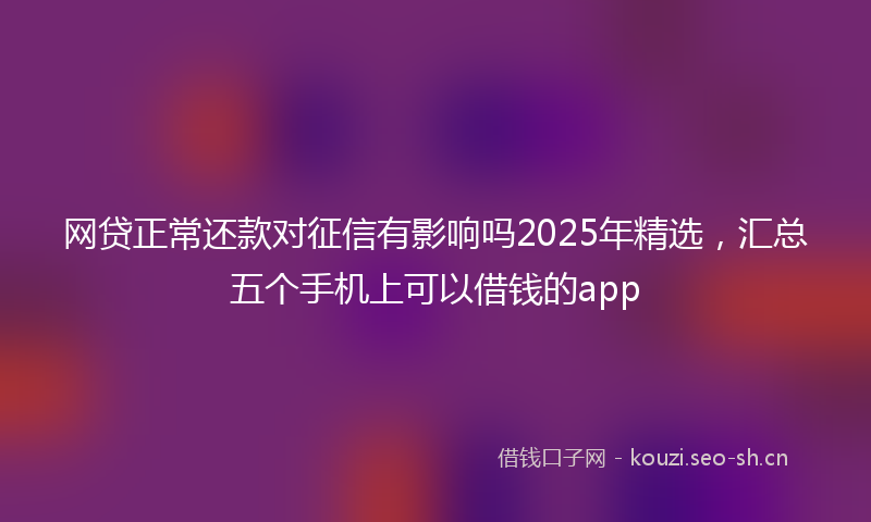网贷正常还款对征信有影响吗2025年精选,汇总五个手机上可以借钱的app