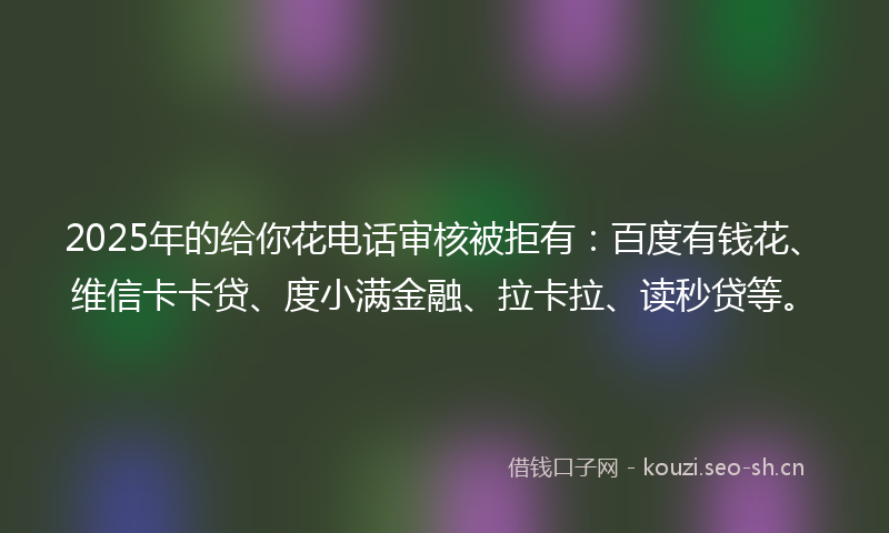 2025年的给你花电话审核被拒有：百度有钱花、维信卡卡贷、度小满金融、拉卡拉、读秒贷等。
