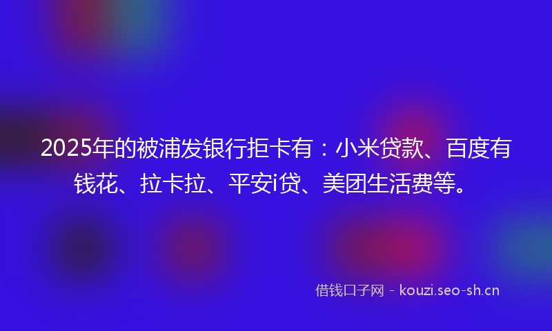 2025年的被浦发银行拒卡有：小米贷款、百度有钱花、拉卡拉、平安i贷、美团生活费等。