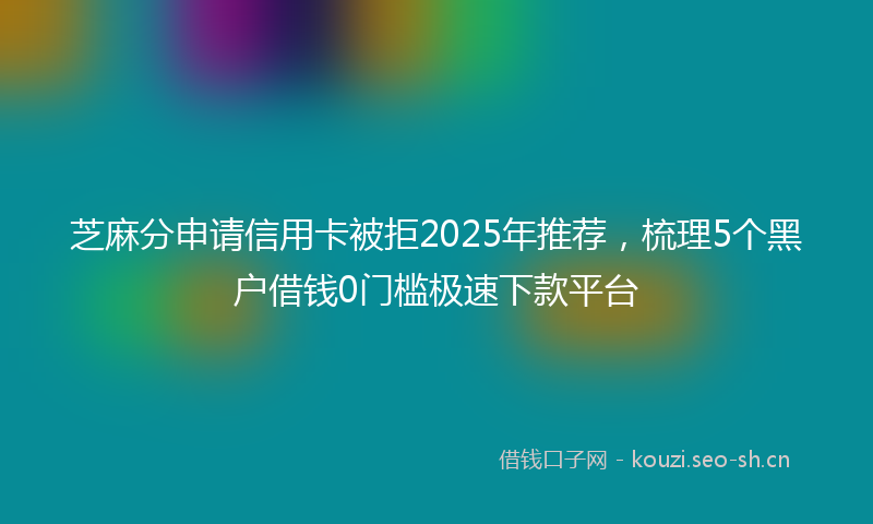 芝麻分申请信用卡被拒2025年推荐,梳理5个黑户借钱0门槛极速下款平台