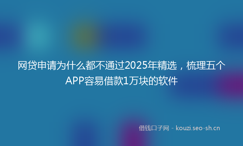 网贷申请为什么都不通过2025年精选，梳理五个APP容易借款1万块的软件