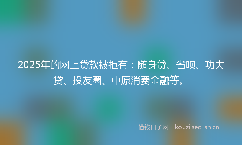 2025年的网上贷款被拒有：随身贷、省呗、功夫贷、投友圈、中原消费金融等。