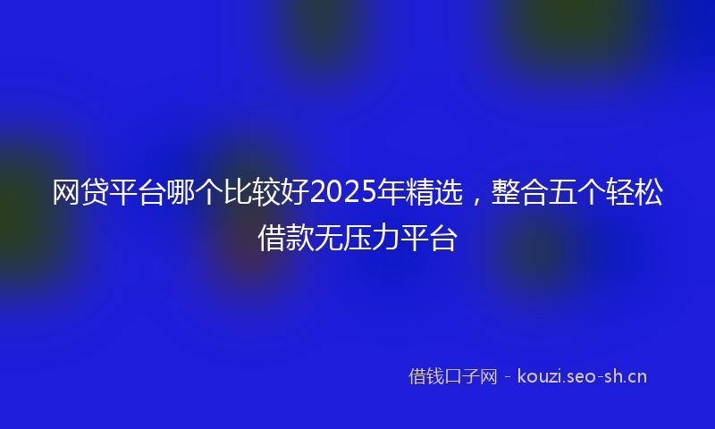 网贷平台哪个比较好2025年精选，整合五个轻松借款无压力平台