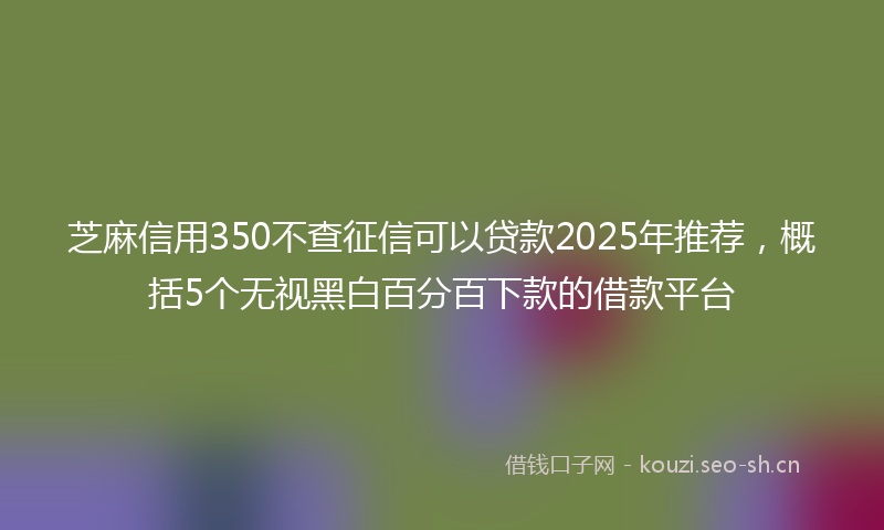 芝麻信用350不查征信可以贷款2025年推荐，概括5个无视黑白百分百下款的借款平台