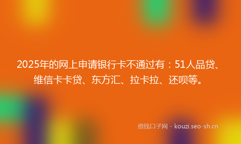 2025年的网上申请银行卡不通过有：51人品贷、维信卡卡贷、东方汇、拉卡拉、还呗等。