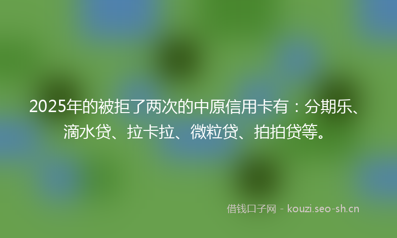 2025年的被拒了两次的中原信用卡有：分期乐、滴水贷、拉卡拉、微粒贷、拍拍贷等。