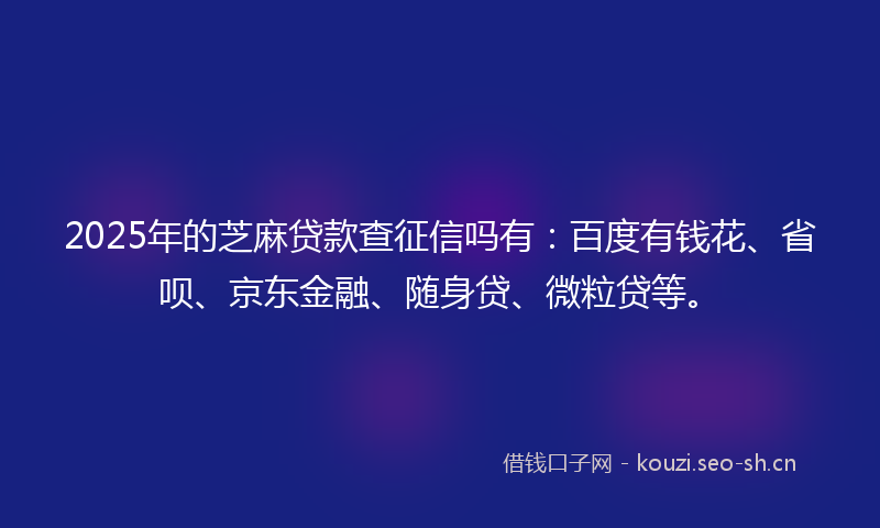 2025年的芝麻贷款查征信吗有：百度有钱花、省呗、京东金融、随身贷、微粒贷等。