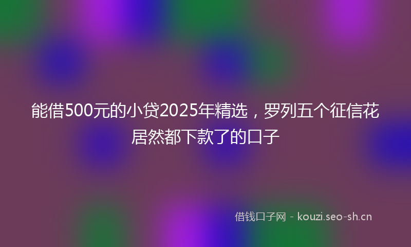 能借500元的小贷2025年精选，罗列五个征信花居然都下款了的口子