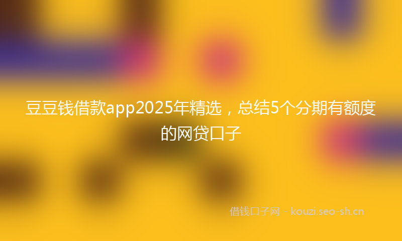 豆豆钱借款app2025年精选，总结5个分期有额度的网贷口子