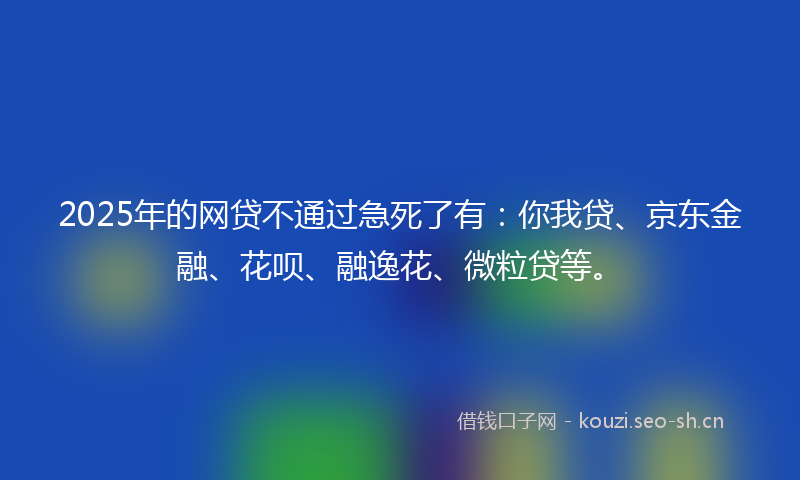 2025年的网贷不通过急死了有：你我贷、京东金融、花呗、融逸花、微粒贷等。