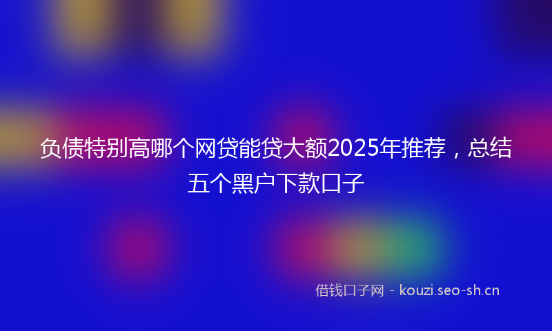 负债特别高哪个网贷能贷大额2025年推荐,总结五个黑户下款口子