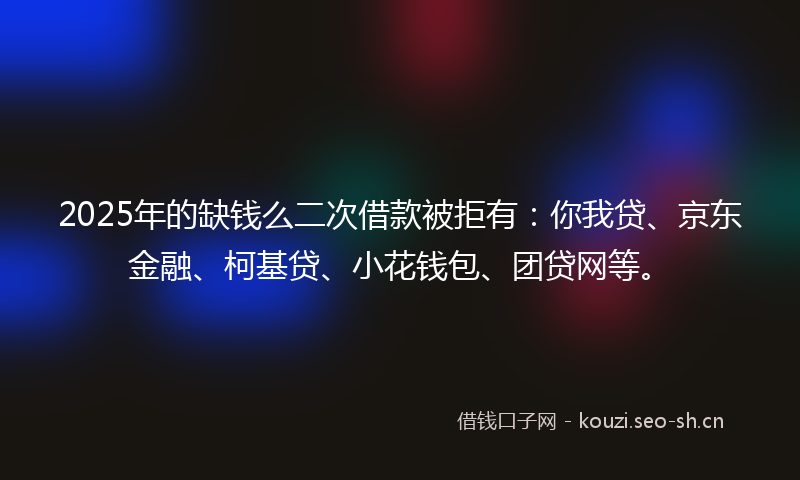 2025年的缺钱么二次借款被拒有:你我贷、京东金融、柯基贷、小花钱包、团贷网等。