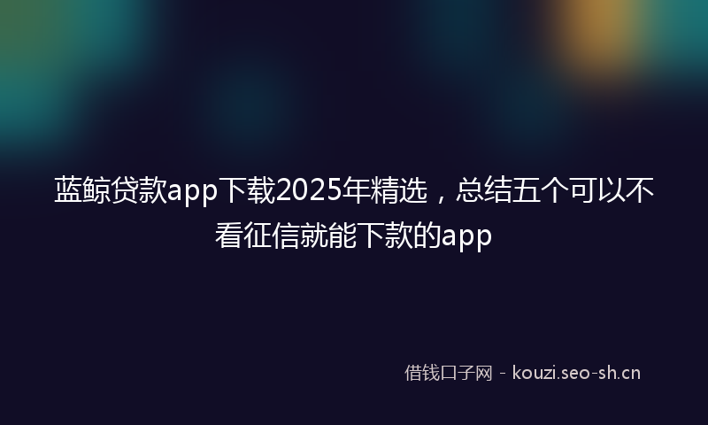 蓝鲸贷款app下载2025年精选,总结五个可以不看征信就能下款的app