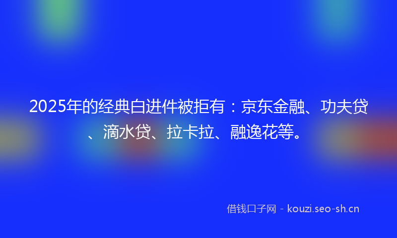 2025年的经典白进件被拒有：京东金融、功夫贷、滴水贷、拉卡拉、融逸花等。