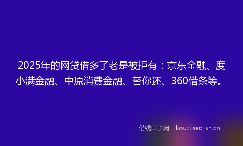 2025年的网贷借多了老是被拒有：京东金融、度小满金融、中原消费金融、替你还、360借条等。