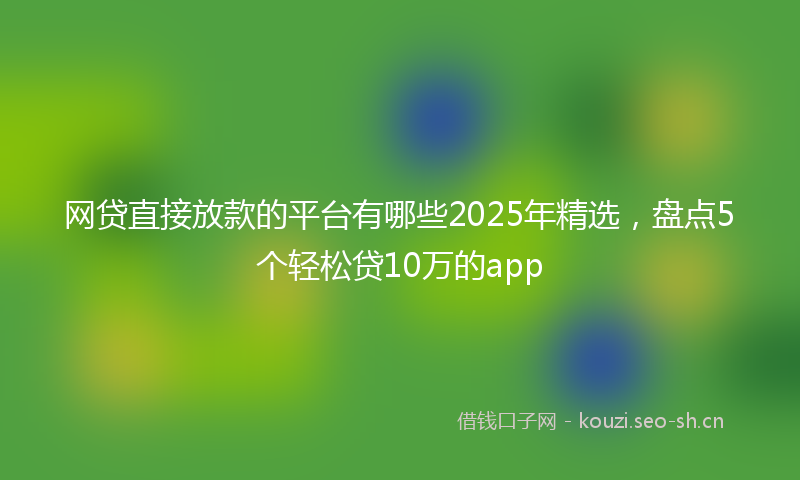 网贷直接放款的平台有哪些2025年精选，盘点5个轻松贷10万的app